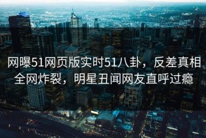 网曝51网页版实时51八卦，反差真相全网炸裂，明星丑闻网友直呼过瘾