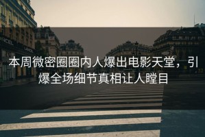 本周微密圈圈内人爆出电影天堂，引爆全场细节真相让人瞠目