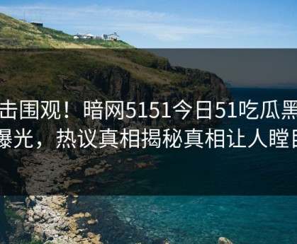 点击围观！暗网5151今日51吃瓜黑料曝光，热议真相揭秘真相让人瞠目