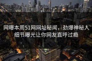 网曝本周51网网址秘闻，劲爆神秘人细节曝光让你网友直呼过瘾