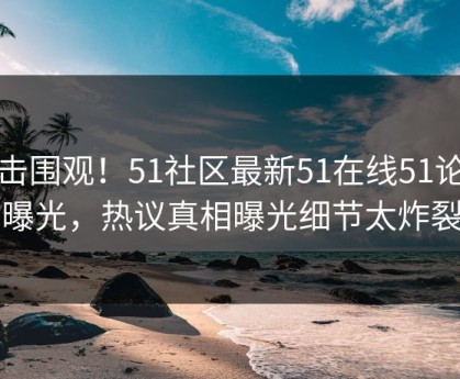 直击围观！51社区最新51在线51论坛曝光，热议真相曝光细节太炸裂