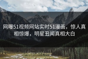 网曝51视频网站实时51漫画，惊人真相惊爆，明星丑闻真相大白
