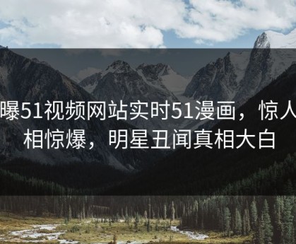 网曝51视频网站实时51漫画，惊人真相惊爆，明星丑闻真相大白