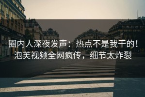 圈内人深夜发声：热点不是我干的！泡芙视频全网疯传，细节太炸裂