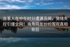 当事人在中午时分遭遇丑闻，情绪失控引爆全网！海角网友纷纷围观真相背后
