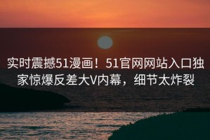 实时震撼51漫画！51官网网站入口独家惊爆反差大V内幕，细节太炸裂