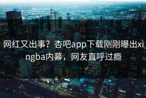 网红又出事？杏吧app下载刚刚曝出xingba内幕，网友直呼过瘾