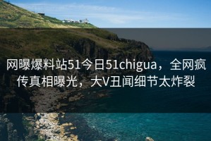 网曝爆料站51今日51chigua，全网疯传真相曝光，大V丑闻细节太炸裂
