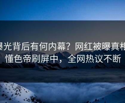 曝光背后有何内幕？网红被曝真相，懂色帝刷屏中，全网热议不断