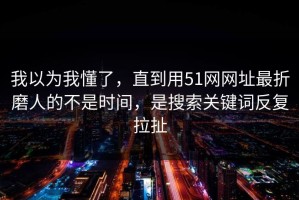 我以为我懂了，直到用51网网址最折磨人的不是时间，是搜索关键词反复拉扯