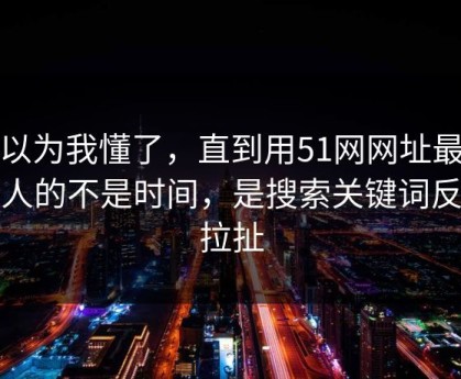 我以为我懂了，直到用51网网址最折磨人的不是时间，是搜索关键词反复拉扯