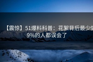 【震惊】51爆料科普：花絮背后最少99%的人都误会了