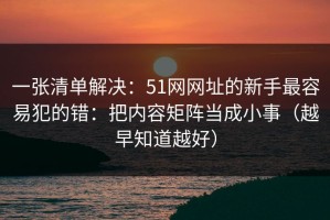 一张清单解决：51网网址的新手最容易犯的错：把内容矩阵当成小事（越早知道越好）