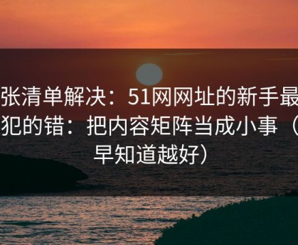 一张清单解决：51网网址的新手最容易犯的错：把内容矩阵当成小事（越早知道越好）