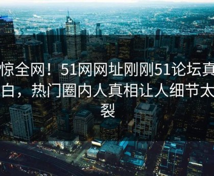 震惊全网！51网网址刚刚51论坛真相大白，热门圈内人真相让人细节太炸裂