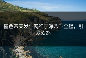 懂色帝突发：网红亲曝八卦全程，引发众怒