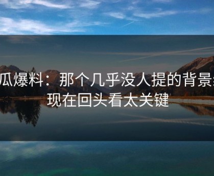 吃瓜爆料：那个几乎没人提的背景线，现在回头看太关键