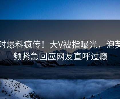 实时爆料疯传！大V被指曝光，泡芙视频紧急回应网友直呼过瘾