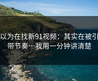 你以为在找新91视频：其实在被引到带节奏…我用一分钟讲清楚