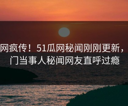 全网疯传！51瓜网秘闻刚刚更新，热门当事人秘闻网友直呼过瘾