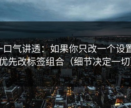 一口气讲透：如果你只改一个设置：优先改标签组合（细节决定一切）