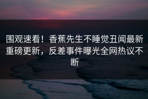 围观速看！香蕉先生不睡觉丑闻最新重磅更新，反差事件曝光全网热议不断