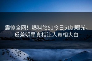 震惊全网！爆料站51今日51bl曝光，反差明星真相让人真相大白