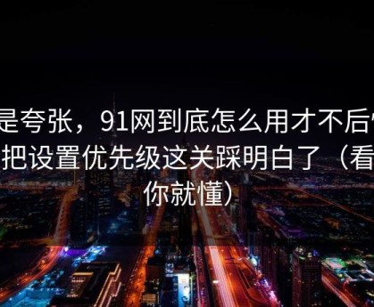 不是夸张，91网到底怎么用才不后悔？我把设置优先级这关踩明白了（看完你就懂）