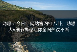 网曝51今日51网站官网51八卦，劲爆大V细节揭秘让你全网热议不断