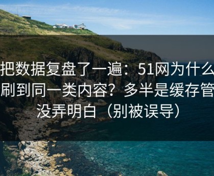 我把数据复盘了一遍：51网为什么你总刷到同一类内容？多半是缓存管理没弄明白（别被误导）