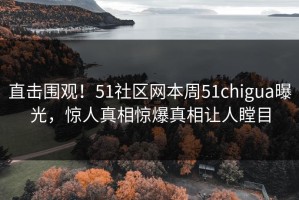 直击围观！51社区网本周51chigua曝光，惊人真相惊爆真相让人瞠目