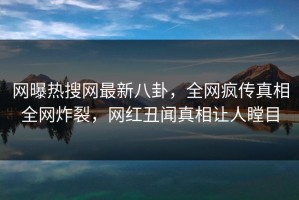 网曝热搜网最新八卦，全网疯传真相全网炸裂，网红丑闻真相让人瞠目
