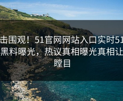 点击围观！51官网网站入口实时51吃瓜黑料曝光，热议真相曝光真相让人瞠目