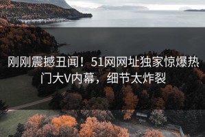 刚刚震撼丑闻！51网网址独家惊爆热门大V内幕，细节太炸裂
