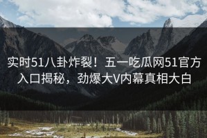 实时51八卦炸裂！五一吃瓜网51官方入口揭秘，劲爆大V内幕真相大白