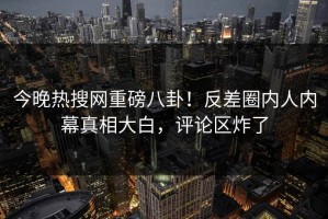 今晚热搜网重磅八卦！反差圈内人内幕真相大白，评论区炸了
