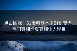 点击围观！51爆料网本周51bl曝光，热门真相惊爆真相让人瞠目