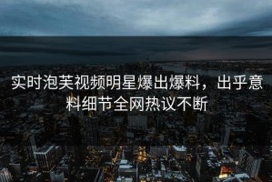 实时泡芙视频明星爆出爆料，出乎意料细节全网热议不断