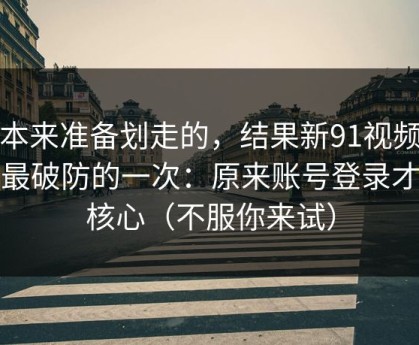 我本来准备划走的，结果新91视频让我最破防的一次：原来账号登录才是核心（不服你来试）