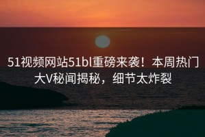 51视频网站51bl重磅来袭！本周热门大V秘闻揭秘，细节太炸裂