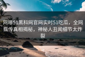 网曝51黑科网官网实时51吃瓜，全网疯传真相揭秘，神秘人丑闻细节太炸裂