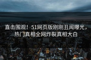 直击围观！51网页版刚刚丑闻曝光，热门真相全网炸裂真相大白