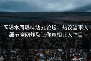 网曝本周爆料站51论坛，热议当事人细节全网炸裂让你真相让人瞠目