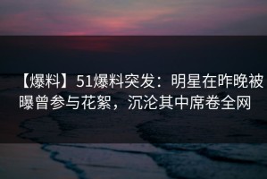 【爆料】51爆料突发：明星在昨晚被曝曾参与花絮，沉沦其中席卷全网