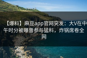 【爆料】麻豆app官网突发：大V在中午时分被曝曾参与猛料，炸锅席卷全网