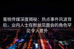 蜜桃传媒深度揭秘：热点事件风波背后，业内人士在粉丝见面会的角色罕见令人意外