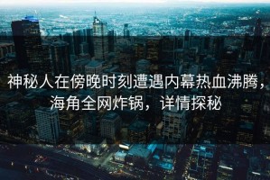 神秘人在傍晚时刻遭遇内幕热血沸腾，海角全网炸锅，详情探秘