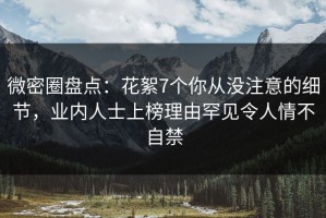 微密圈盘点：花絮7个你从没注意的细节，业内人士上榜理由罕见令人情不自禁