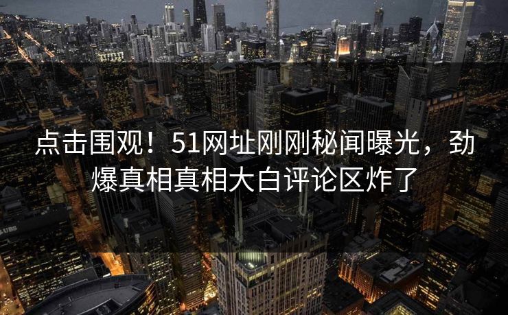 点击围观！51网址刚刚秘闻曝光，劲爆真相真相大白评论区炸了