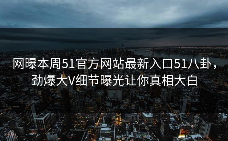 网曝本周51官方网站最新入口51八卦，劲爆大V细节曝光让你真相大白